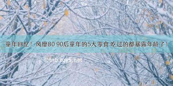 童年回忆！风靡80 90后童年的5大零食 吃过的都暴露年龄了！