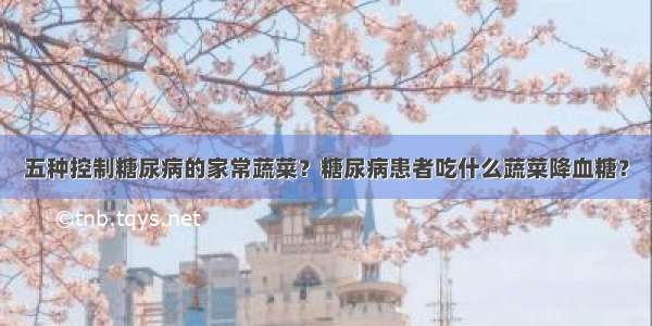 五种控制糖尿病的家常蔬菜？糖尿病患者吃什么蔬菜降血糖？