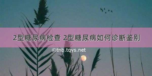 2型糖尿病检查 2型糖尿病如何诊断鉴别