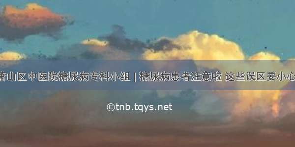 萧山区中医院糖尿病专科小组 | 糖尿病患者注意啦 这些误区要小心！