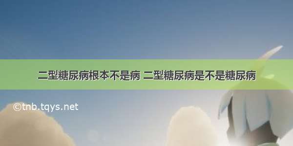 二型糖尿病根本不是病 二型糖尿病是不是糖尿病