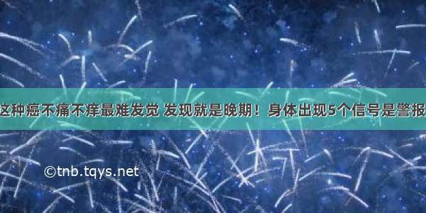 这种癌不痛不痒最难发觉 发现就是晚期！身体出现5个信号是警报！