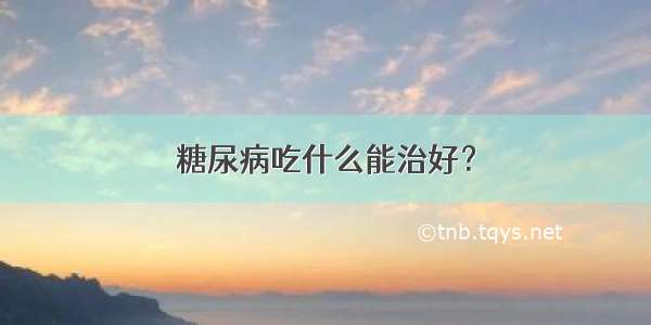 糖尿病吃什么能治好？