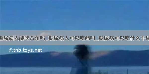 糖尿病人能吃八角吗_糖尿病人可以吃醋吗_糖尿病可以吃什么干果