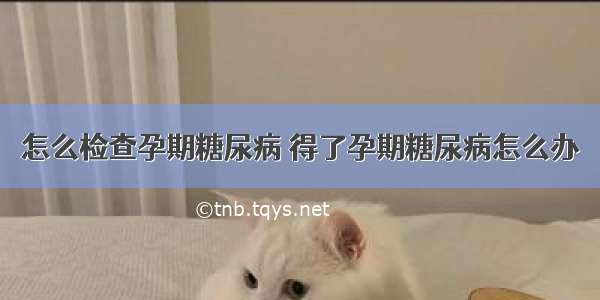 怎么检查孕期糖尿病 得了孕期糖尿病怎么办