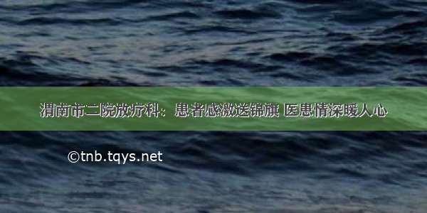 渭南市二院放疗科：患者感激送锦旗 医患情深暖人心