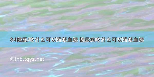 84健康/吃什么可以降低血糖 糖尿病吃什么可以降低血糖