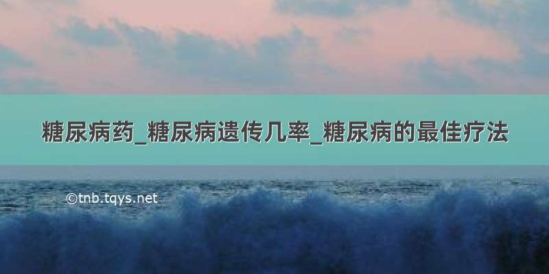 糖尿病药_糖尿病遗传几率_糖尿病的最佳疗法