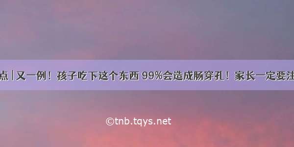 热点 | 又一例！孩子吃下这个东西 99%会造成肠穿孔！家长一定要注意