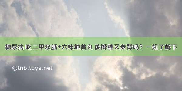 糖尿病 吃二甲双胍+六味地黄丸 能降糖又养肾吗？一起了解下