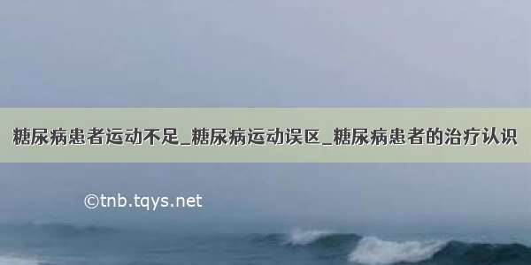 糖尿病患者运动不足_糖尿病运动误区_糖尿病患者的治疗认识