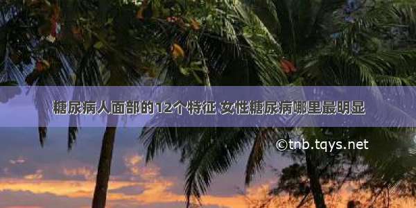 糖尿病人面部的12个特征 女性糖尿病哪里最明显