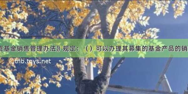 《证券投资基金销售管理办法》规定：（　　）可以办理其募集的基金产品的销售业务。A.