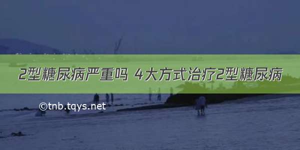 2型糖尿病严重吗 4大方式治疗2型糖尿病