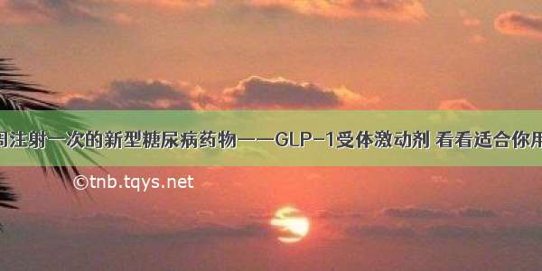 一周注射一次的新型糖尿病药物——GLP-1受体激动剂 看看适合你用吗