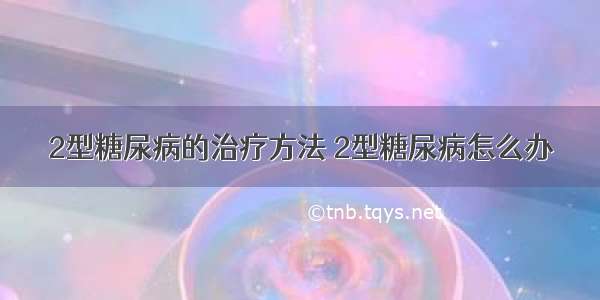 2型糖尿病的治疗方法 2型糖尿病怎么办