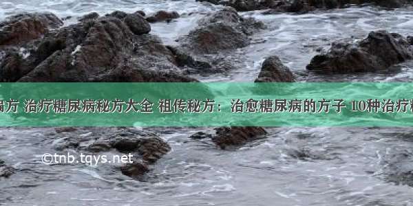 糖尿病治疗偏方 治疗糖尿病秘方大全 祖传秘方：治愈糖尿病的方子 10种治疗糖尿病的偏方