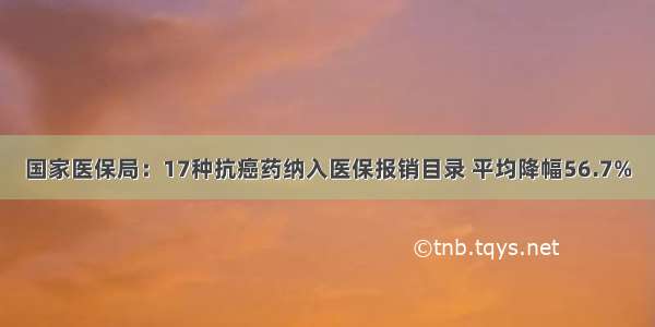 国家医保局：17种抗癌药纳入医保报销目录 平均降幅56.7%