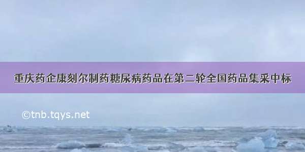 重庆药企康刻尔制药糖尿病药品在第二轮全国药品集采中标