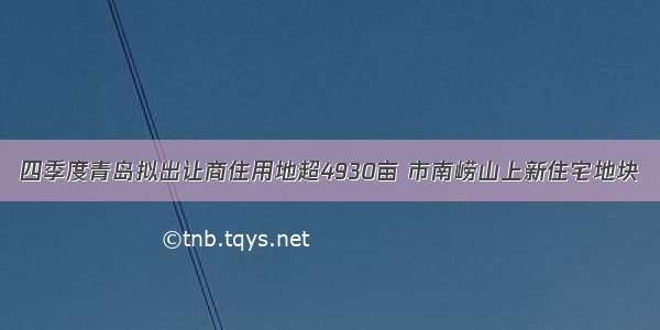 四季度青岛拟出让商住用地超4930亩 市南崂山上新住宅地块