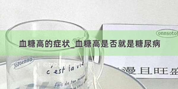 血糖高的症状_血糖高是否就是糖尿病