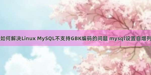 如何解决Linux MySQL不支持GBK编码的问题 mysql设置自增列