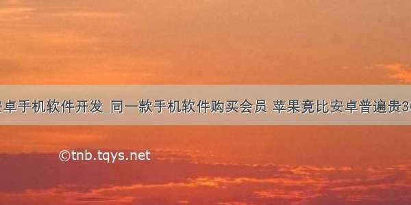 安卓手机软件开发_同一款手机软件购买会员 苹果竟比安卓普遍贵30%