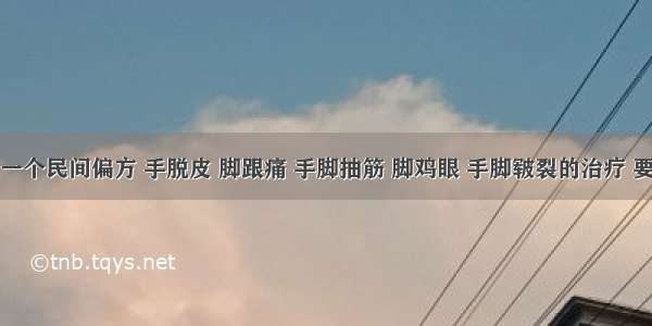 送给大家一个民间偏方 手脱皮 脚跟痛 手脚抽筋 脚鸡眼 手脚皲裂的治疗 要好好珍藏