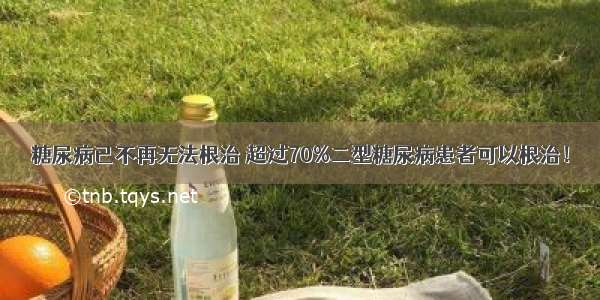 糖尿病已不再无法根治 超过70%二型糖尿病患者可以根治！