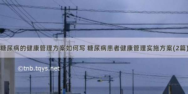 糖尿病的健康管理方案如何写 糖尿病患者健康管理实施方案(2篇)