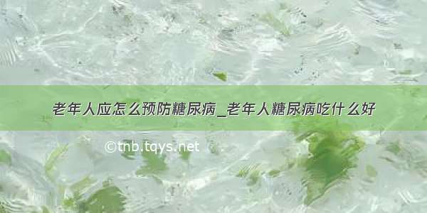 老年人应怎么预防糖尿病_老年人糖尿病吃什么好