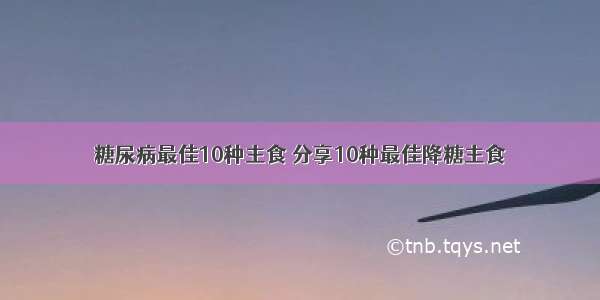 糖尿病最佳10种主食 分享10种最佳降糖主食