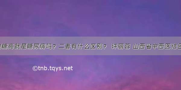 「宣教」血糖高就是糖尿病吗？二者有什么区别？ 许丽蓉 山西省中西医结合医院内分泌