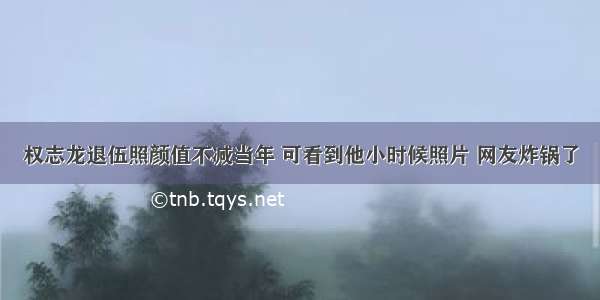 权志龙退伍照颜值不减当年 可看到他小时候照片 网友炸锅了