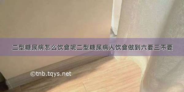 二型糖尿病怎么饮食呢二型糖尿病人饮食做到六要三不要