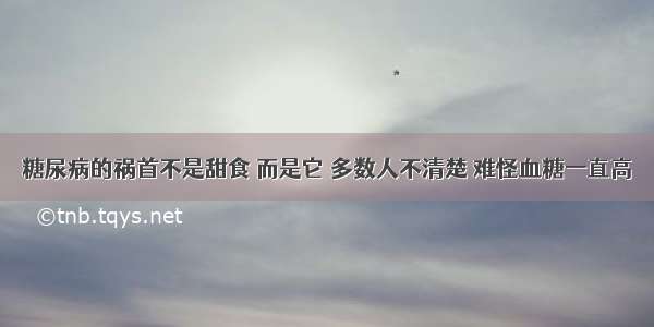 糖尿病的祸首不是甜食 而是它 多数人不清楚 难怪血糖一直高