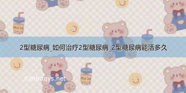 2型糖尿病_如何治疗2型糖尿病_2型糖尿病能活多久