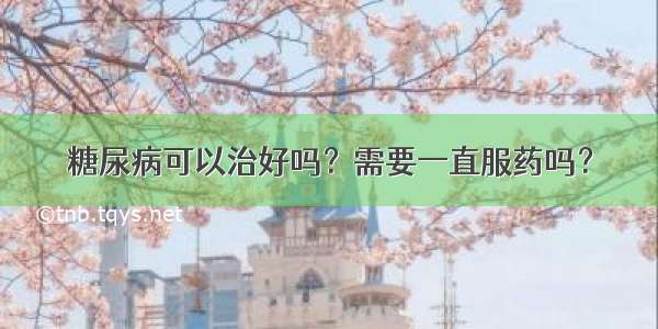 糖尿病可以治好吗？需要一直服药吗？