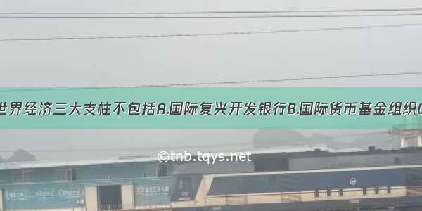 单选题当今世界经济三大支柱不包括A.国际复兴开发银行B.国际货币基金组织C.北美自由贸