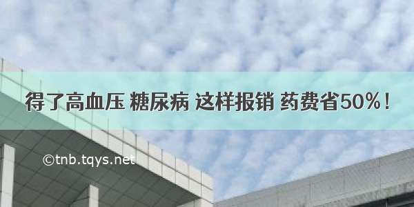 得了高血压 糖尿病 这样报销 药费省50%！