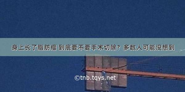 身上长了脂肪瘤 到底要不要手术切除？多数人可能没想到