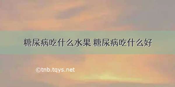 糖尿病吃什么水果 糖尿病吃什么好