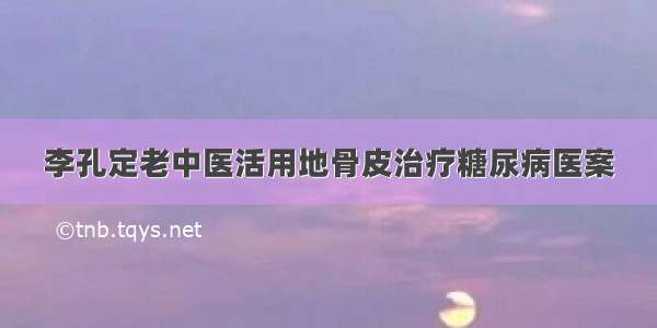 李孔定老中医活用地骨皮治疗糖尿病医案