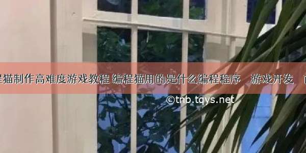 编程猫制作高难度游戏教程 编程猫用的是什么编程程序 – 游戏开发 – 前端