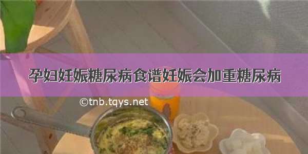 孕妇妊娠糖尿病食谱妊娠会加重糖尿病