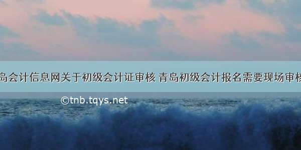 青岛会计信息网关于初级会计证审核 青岛初级会计报名需要现场审核吗