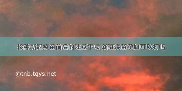 接种新冠疫苗前后的注意事项 新冠疫苗孕妇可以打吗