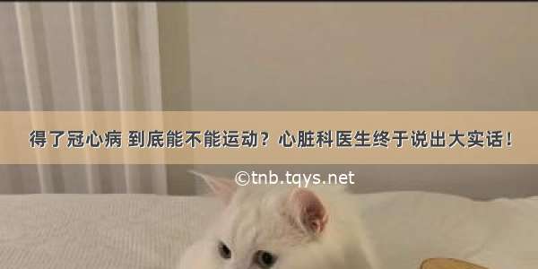 得了冠心病 到底能不能运动？心脏科医生终于说出大实话！