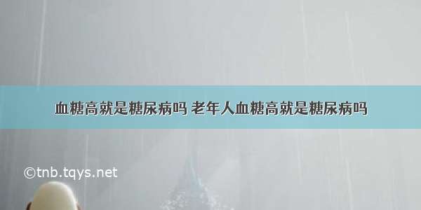 血糖高就是糖尿病吗 老年人血糖高就是糖尿病吗