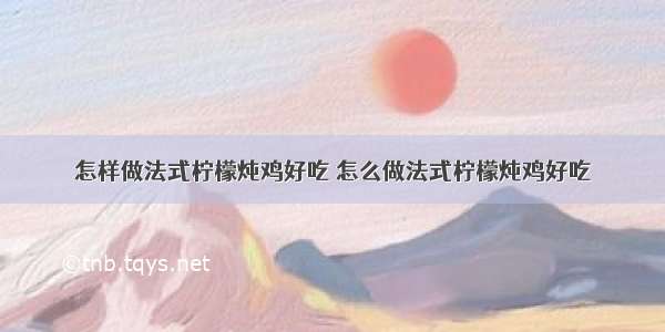 怎样做法式柠檬炖鸡好吃 怎么做法式柠檬炖鸡好吃